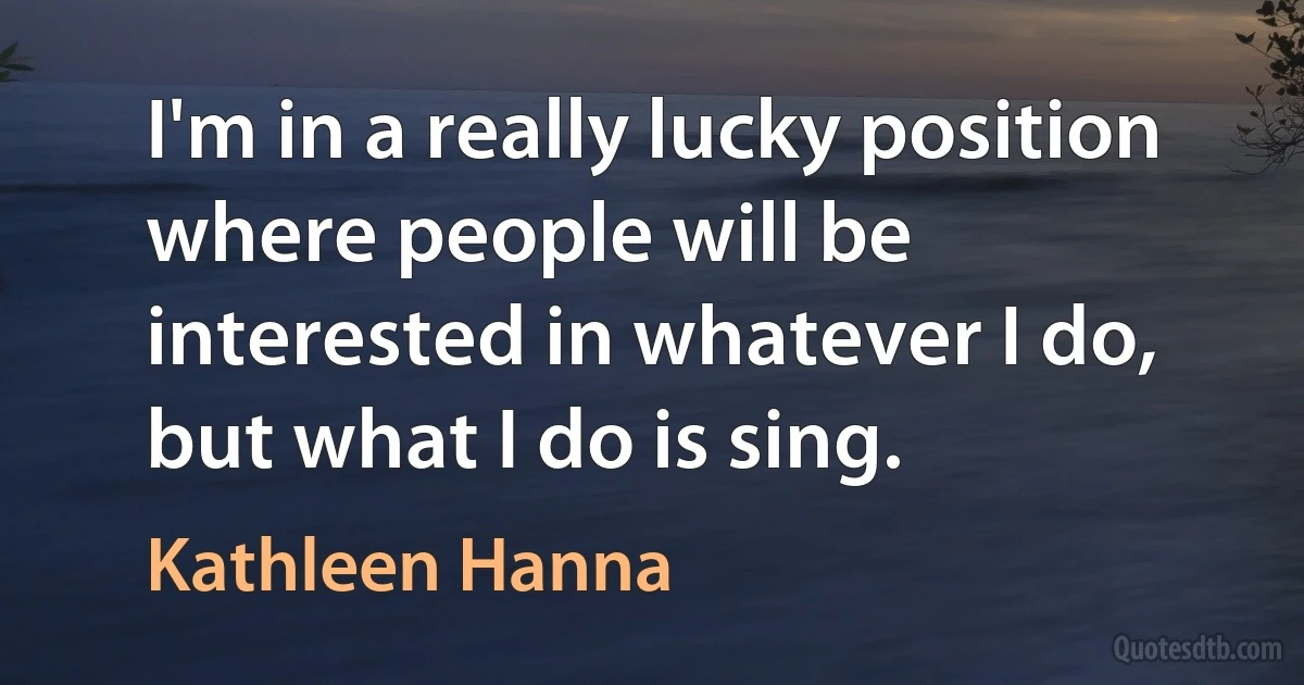 I'm in a really lucky position where people will be interested in whatever I do, but what I do is sing. (Kathleen Hanna)