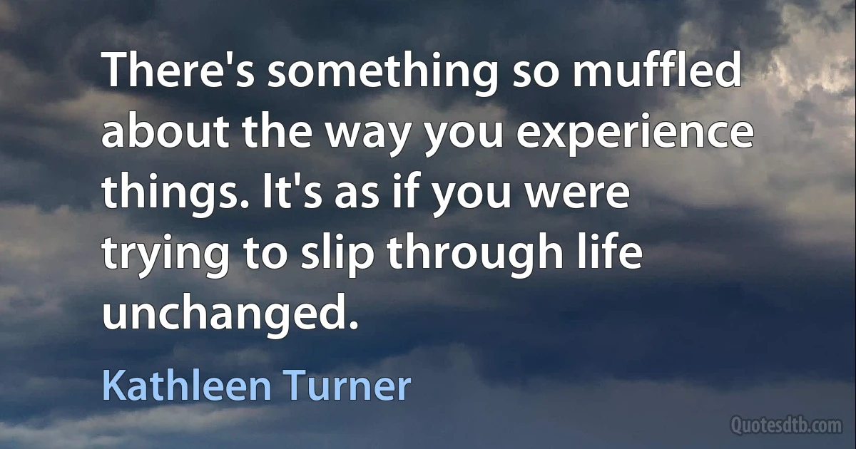 There's something so muffled about the way you experience things. It's as if you were trying to slip through life unchanged. (Kathleen Turner)