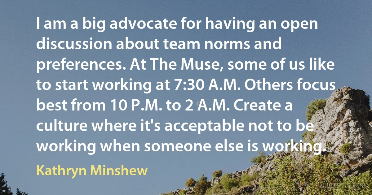 I am a big advocate for having an open discussion about team norms and preferences. At The Muse, some of us like to start working at 7:30 A.M. Others focus best from 10 P.M. to 2 A.M. Create a culture where it's acceptable not to be working when someone else is working. (Kathryn Minshew)