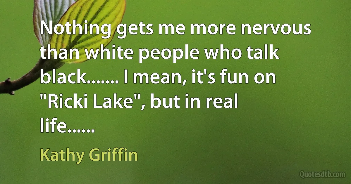 Nothing gets me more nervous than white people who talk black....... I mean, it's fun on "Ricki Lake", but in real life...... (Kathy Griffin)