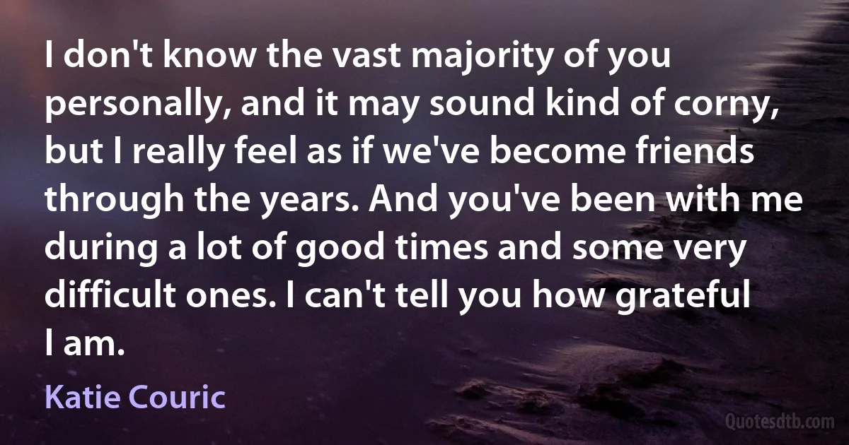 I don't know the vast majority of you personally, and it may sound kind of corny, but I really feel as if we've become friends through the years. And you've been with me during a lot of good times and some very difficult ones. I can't tell you how grateful I am. (Katie Couric)