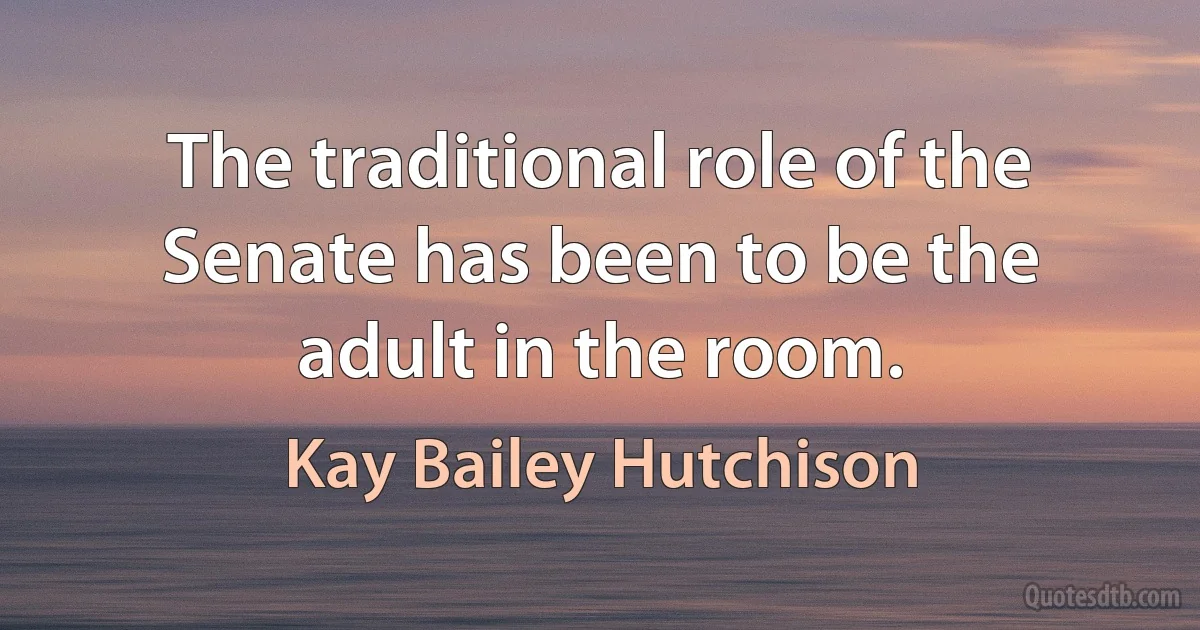 The traditional role of the Senate has been to be the adult in the room. (Kay Bailey Hutchison)