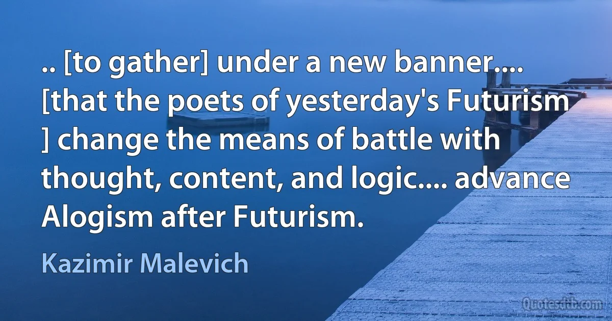 .. [to gather] under a new banner.... [that the poets of yesterday's Futurism ] change the means of battle with thought, content, and logic.... advance Alogism after Futurism. (Kazimir Malevich)