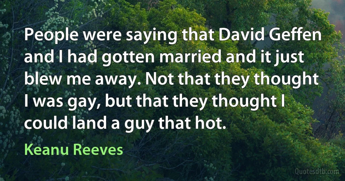 People were saying that David Geffen and I had gotten married and it just blew me away. Not that they thought I was gay, but that they thought I could land a guy that hot. (Keanu Reeves)