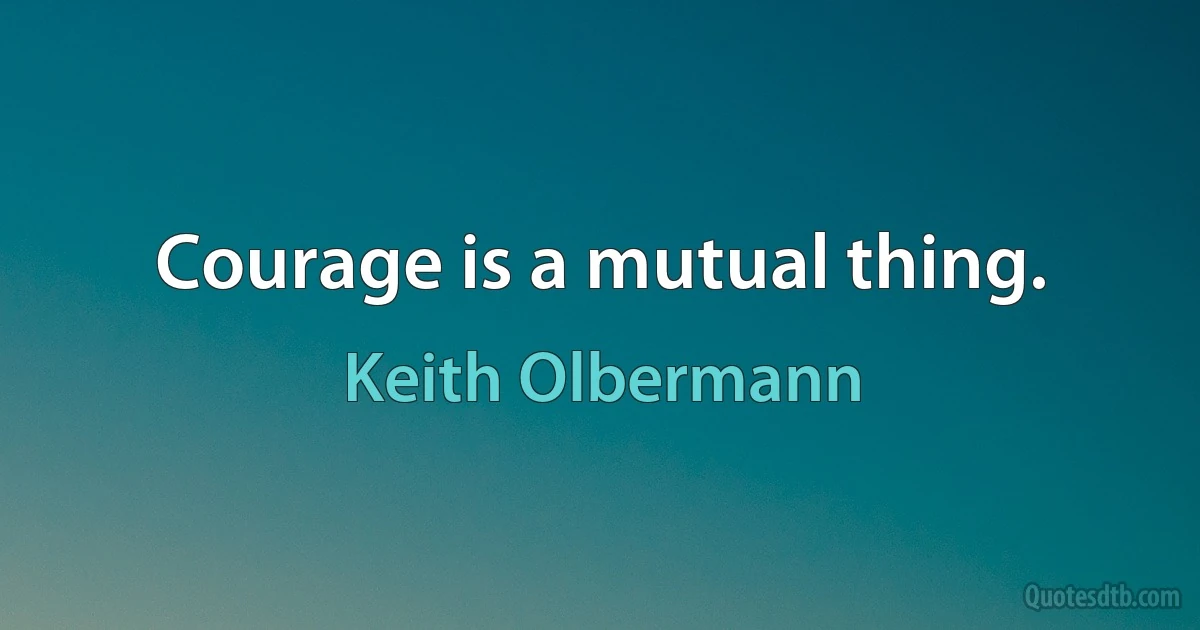 Courage is a mutual thing. (Keith Olbermann)