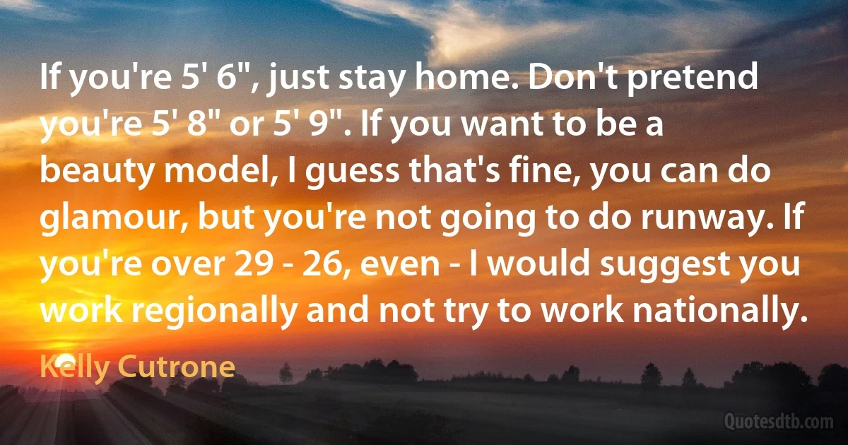 If you're 5' 6", just stay home. Don't pretend you're 5' 8" or 5' 9". If you want to be a beauty model, I guess that's fine, you can do glamour, but you're not going to do runway. If you're over 29 - 26, even - I would suggest you work regionally and not try to work nationally. (Kelly Cutrone)