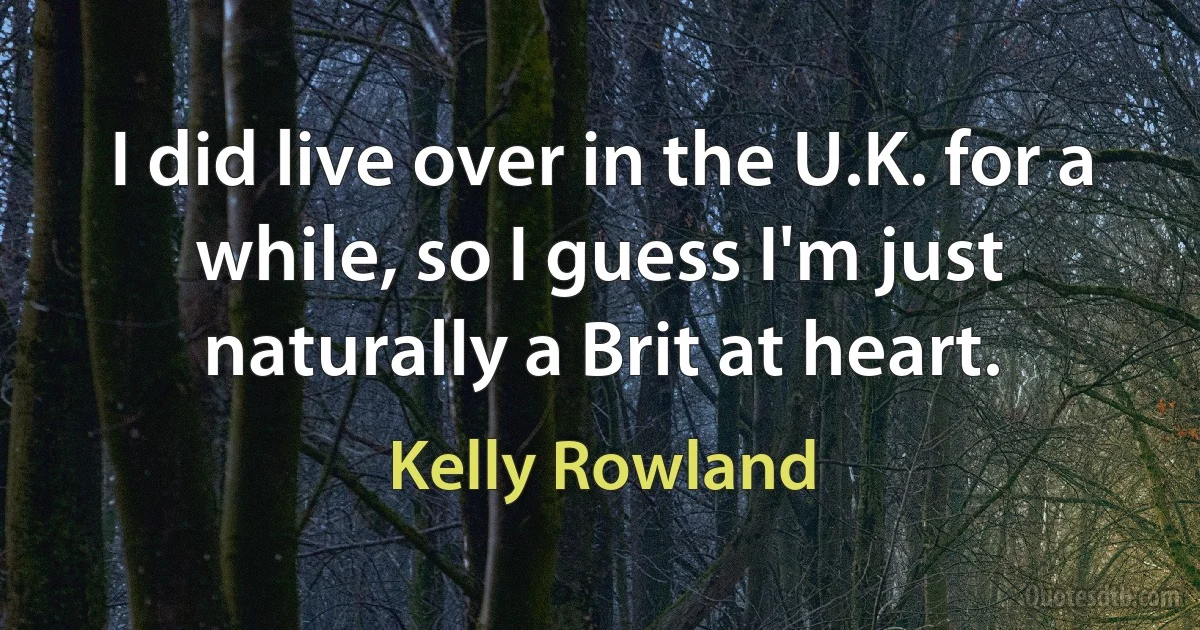 I did live over in the U.K. for a while, so I guess I'm just naturally a Brit at heart. (Kelly Rowland)