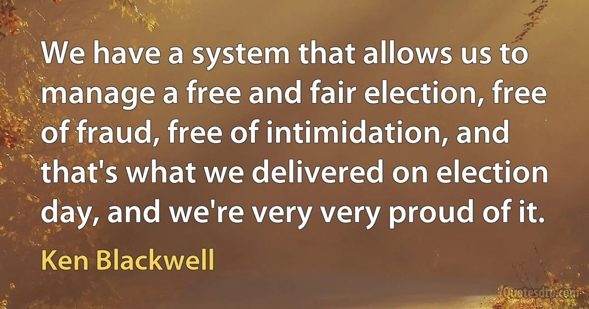 We have a system that allows us to manage a free and fair election, free of fraud, free of intimidation, and that's what we delivered on election day, and we're very very proud of it. (Ken Blackwell)