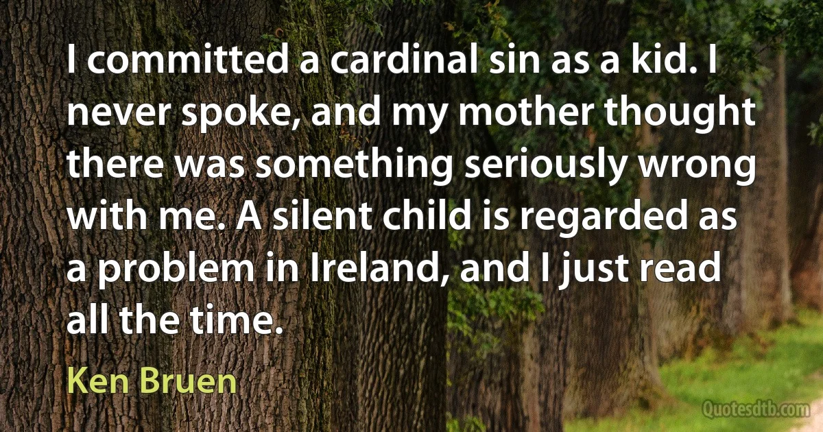 I committed a cardinal sin as a kid. I never spoke, and my mother thought there was something seriously wrong with me. A silent child is regarded as a problem in Ireland, and I just read all the time. (Ken Bruen)