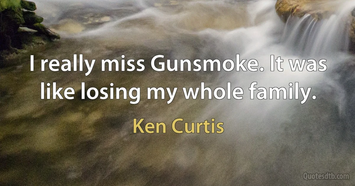 I really miss Gunsmoke. It was like losing my whole family. (Ken Curtis)