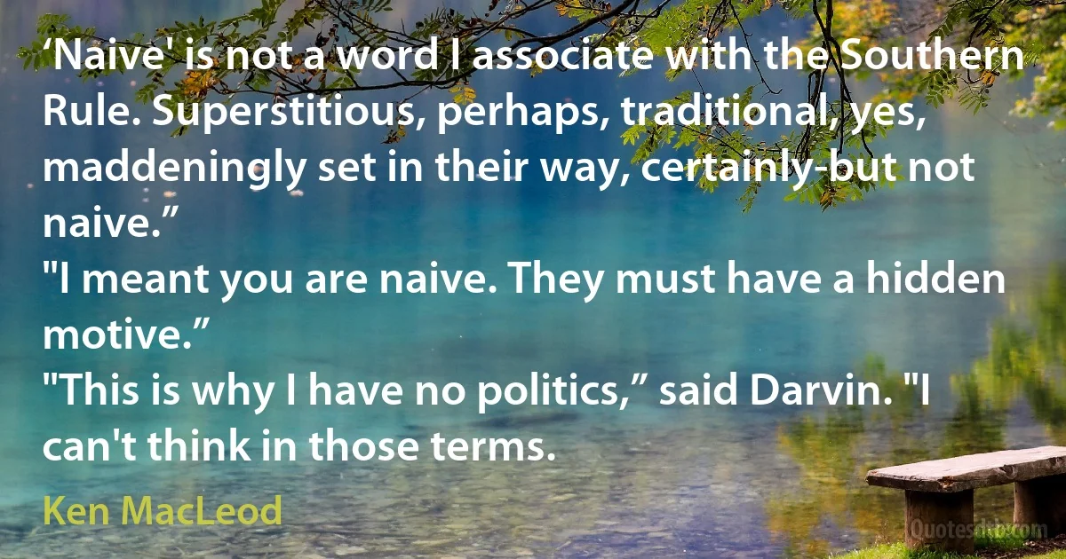 ‘Naive' is not a word I associate with the Southern Rule. Superstitious, perhaps, traditional, yes, maddeningly set in their way, certainly-but not naive.”
"I meant you are naive. They must have a hidden motive.”
"This is why I have no politics,” said Darvin. "I can't think in those terms. (Ken MacLeod)