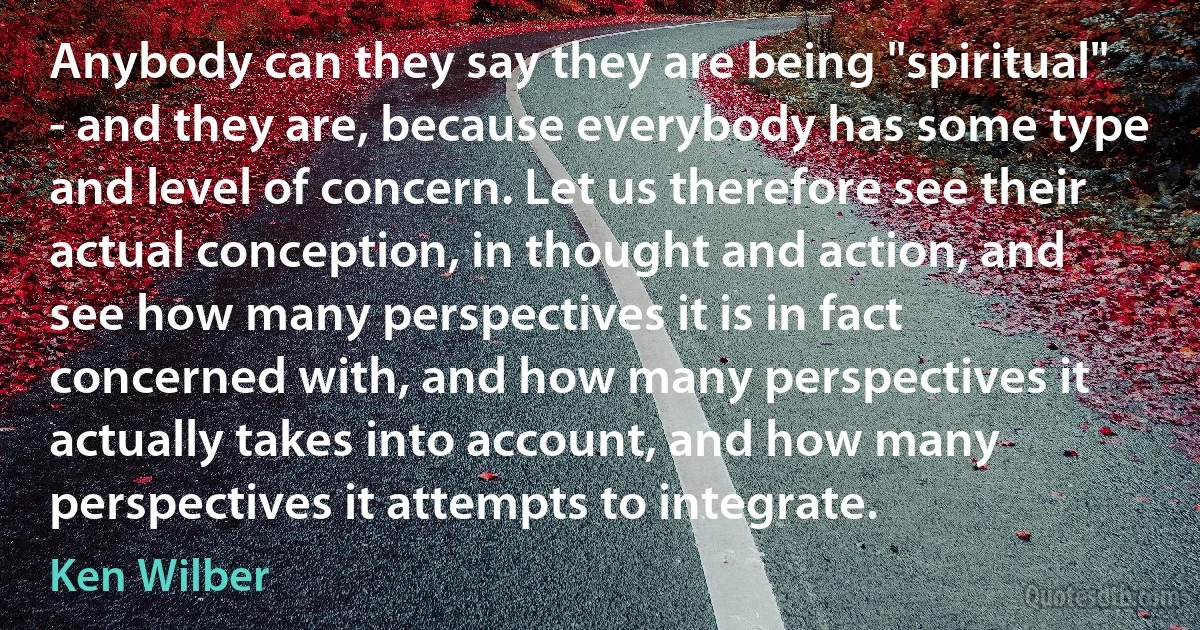 Anybody can they say they are being "spiritual" - and they are, because everybody has some type and level of concern. Let us therefore see their actual conception, in thought and action, and see how many perspectives it is in fact concerned with, and how many perspectives it actually takes into account, and how many perspectives it attempts to integrate. (Ken Wilber)