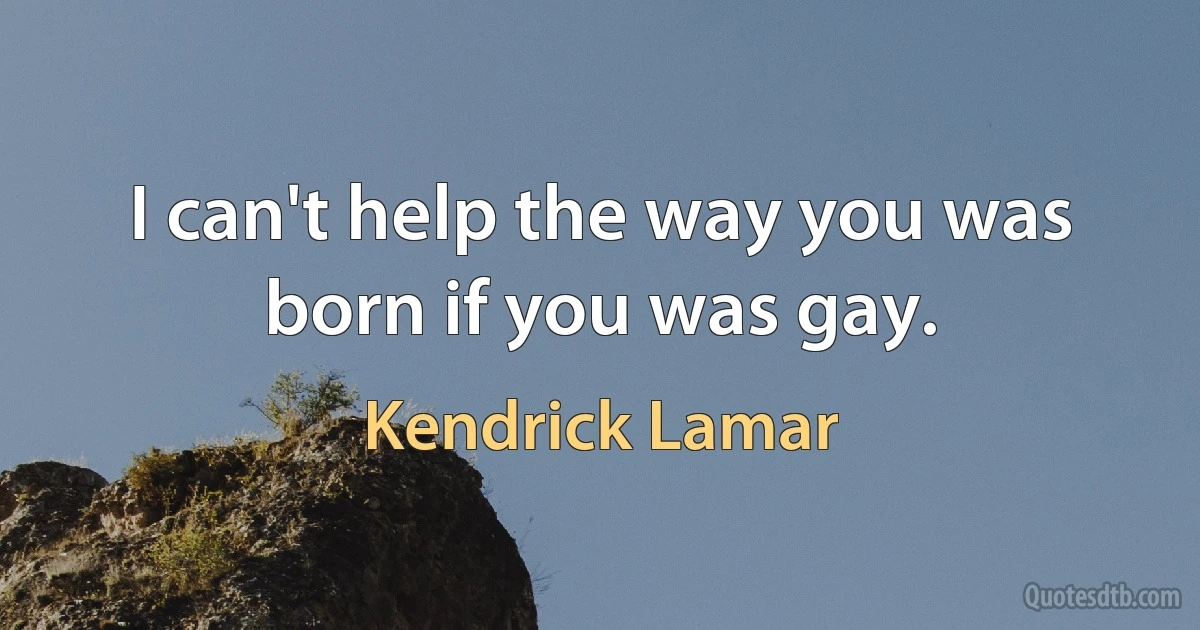 I can't help the way you was born if you was gay. (Kendrick Lamar)