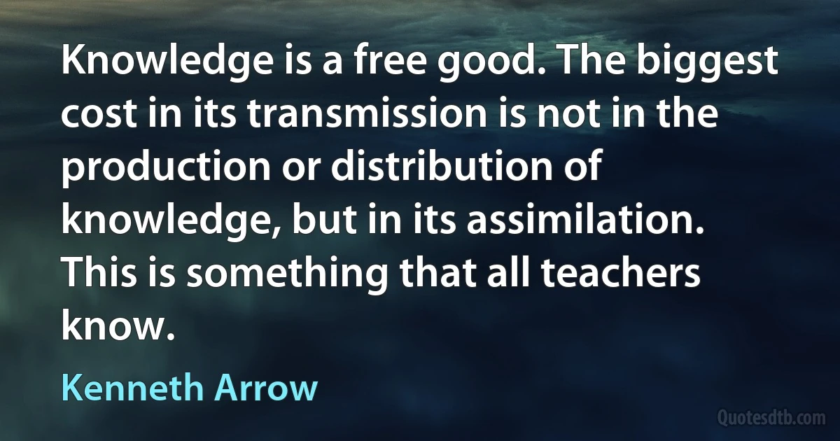 Knowledge is a free good. The biggest cost in its transmission is not in the production or distribution of knowledge, but in its assimilation. This is something that all teachers know. (Kenneth Arrow)