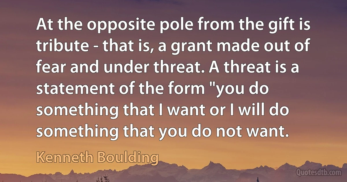 At the opposite pole from the gift is tribute - that is, a grant made out of fear and under threat. A threat is a statement of the form "you do something that I want or I will do something that you do not want. (Kenneth Boulding)