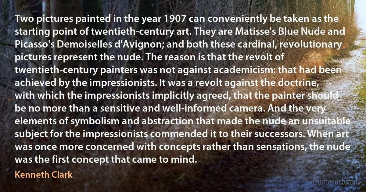 Two pictures painted in the year 1907 can conveniently be taken as the starting point of twentieth-century art. They are Matisse's Blue Nude and Picasso's Demoiselles d'Avignon; and both these cardinal, revolutionary pictures represent the nude. The reason is that the revolt of twentieth-century painters was not against academicism: that had been achieved by the impressionists. It was a revolt against the doctrine, with which the impressionists implicitly agreed, that the painter should be no more than a sensitive and well-informed camera. And the very elements of symbolism and abstraction that made the nude an unsuitable subject for the impressionists commended it to their successors. When art was once more concerned with concepts rather than sensations, the nude was the first concept that came to mind. (Kenneth Clark)