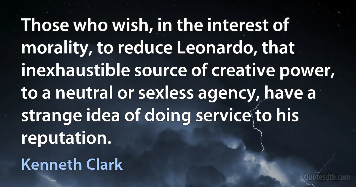 Those who wish, in the interest of morality, to reduce Leonardo, that inexhaustible source of creative power, to a neutral or sexless agency, have a strange idea of doing service to his reputation. (Kenneth Clark)