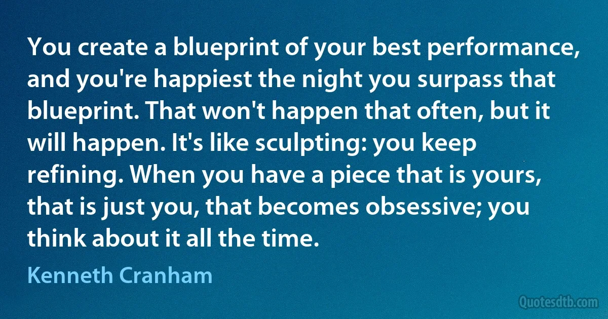 You create a blueprint of your best performance, and you're happiest the night you surpass that blueprint. That won't happen that often, but it will happen. It's like sculpting: you keep refining. When you have a piece that is yours, that is just you, that becomes obsessive; you think about it all the time. (Kenneth Cranham)