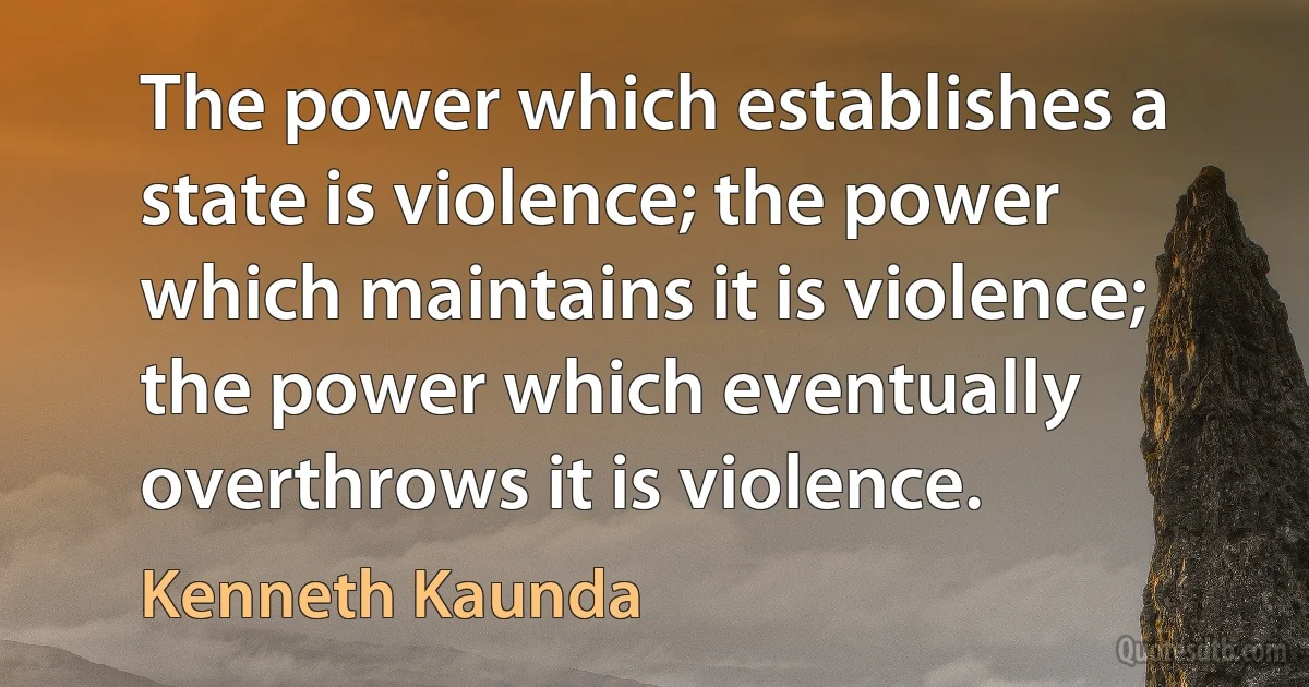 The power which establishes a state is violence; the power which maintains it is violence; the power which eventually overthrows it is violence. (Kenneth Kaunda)