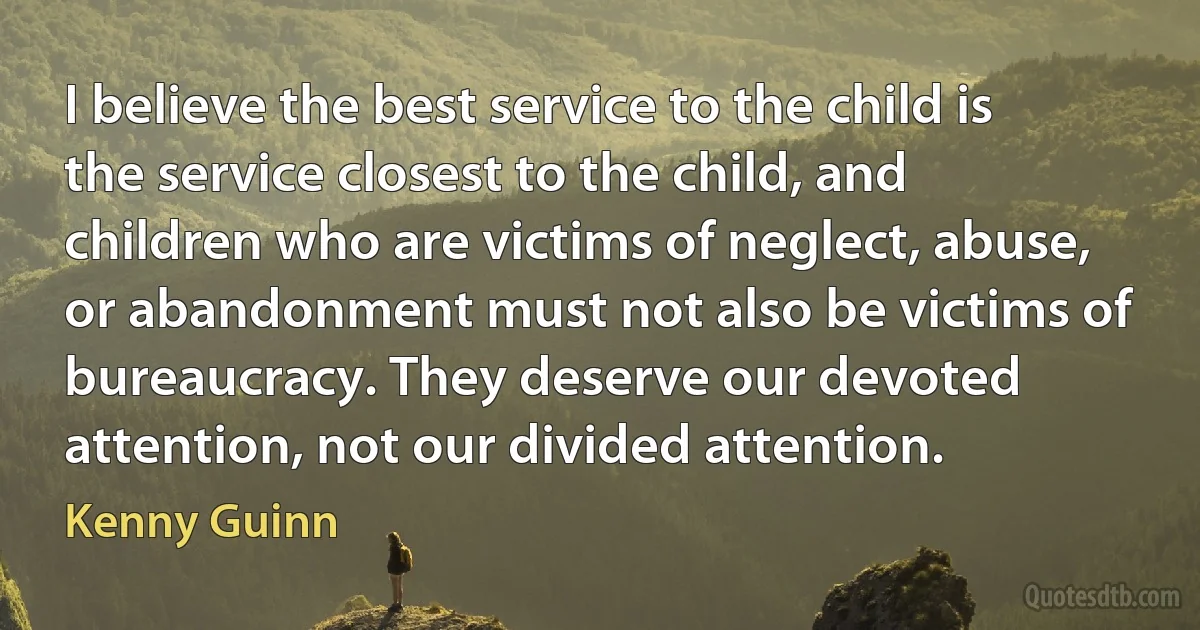 I believe the best service to the child is the service closest to the child, and children who are victims of neglect, abuse, or abandonment must not also be victims of bureaucracy. They deserve our devoted attention, not our divided attention. (Kenny Guinn)