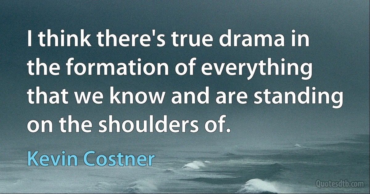 I think there's true drama in the formation of everything that we know and are standing on the shoulders of. (Kevin Costner)