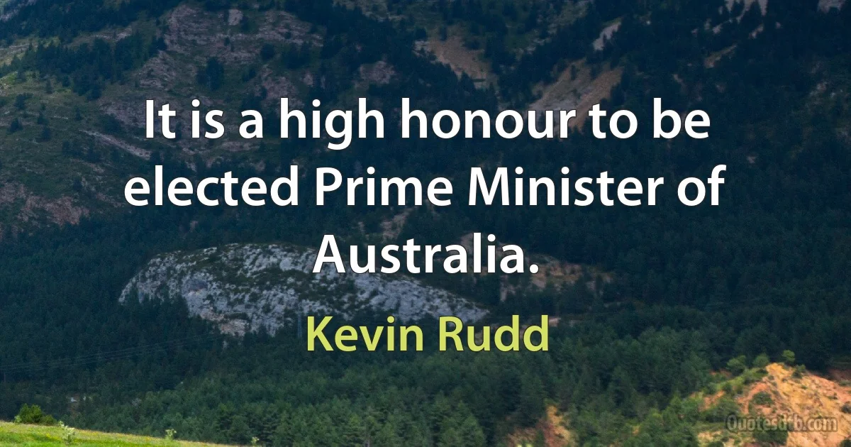 It is a high honour to be elected Prime Minister of Australia. (Kevin Rudd)