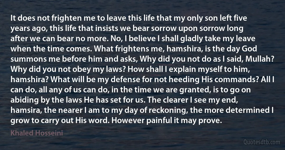 It does not frighten me to leave this life that my only son left five years ago, this life that insists we bear sorrow upon sorrow long after we can bear no more. No, I believe I shall gladly take my leave when the time comes. What frightens me, hamshira, is the day God summons me before him and asks, Why did you not do as I said, Mullah? Why did you not obey my laws? How shall I explain myself to him, hamshira? What will be my defense for not heeding His commands? All I can do, all any of us can do, in the time we are granted, is to go on abiding by the laws He has set for us. The clearer I see my end, hamsira, the nearer I am to my day of reckoning, the more determined I grow to carry out His word. However painful it may prove. (Khaled Hosseini)