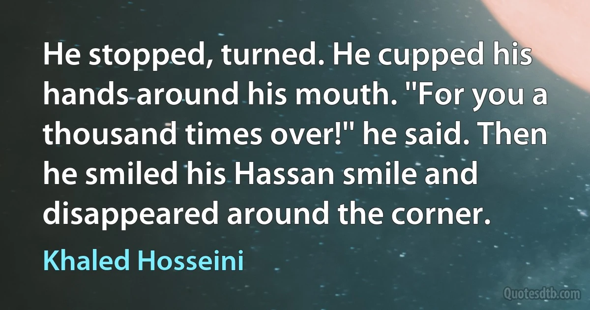 He stopped, turned. He cupped his hands around his mouth. ''For you a thousand times over!'' he said. Then he smiled his Hassan smile and disappeared around the corner. (Khaled Hosseini)