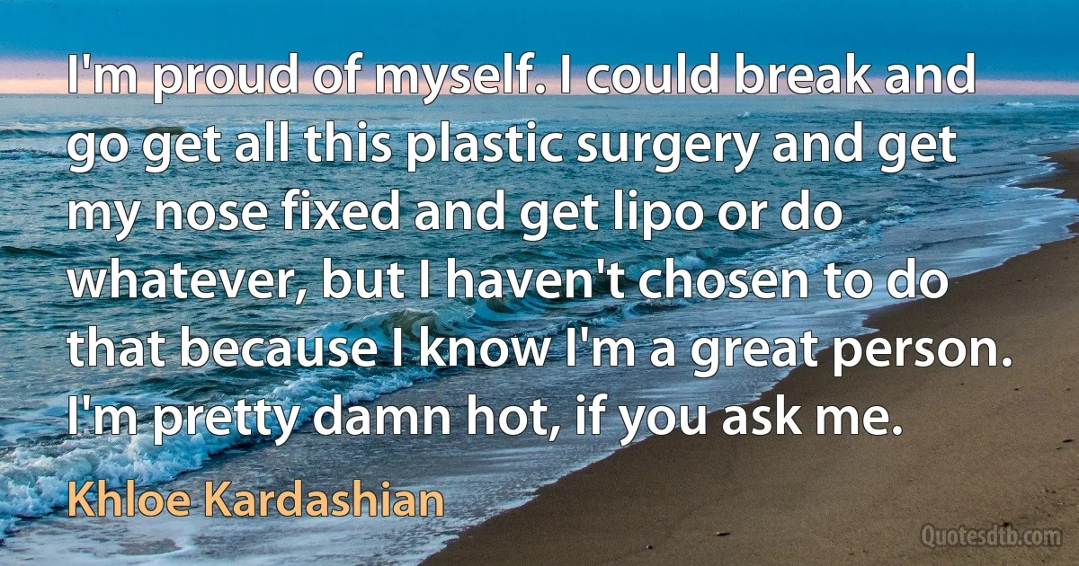 I'm proud of myself. I could break and go get all this plastic surgery and get my nose fixed and get lipo or do whatever, but I haven't chosen to do that because I know I'm a great person. I'm pretty damn hot, if you ask me. (Khloe Kardashian)