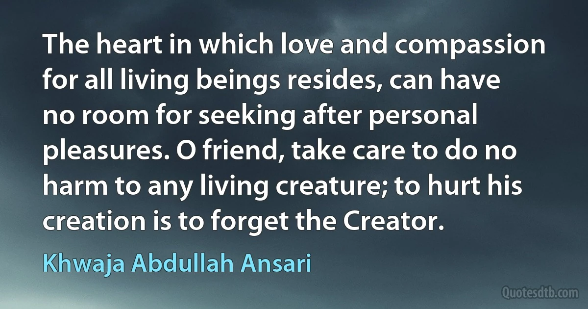 The heart in which love and compassion for all living beings resides, can have no room for seeking after personal pleasures. O friend, take care to do no harm to any living creature; to hurt his creation is to forget the Creator. (Khwaja Abdullah Ansari)