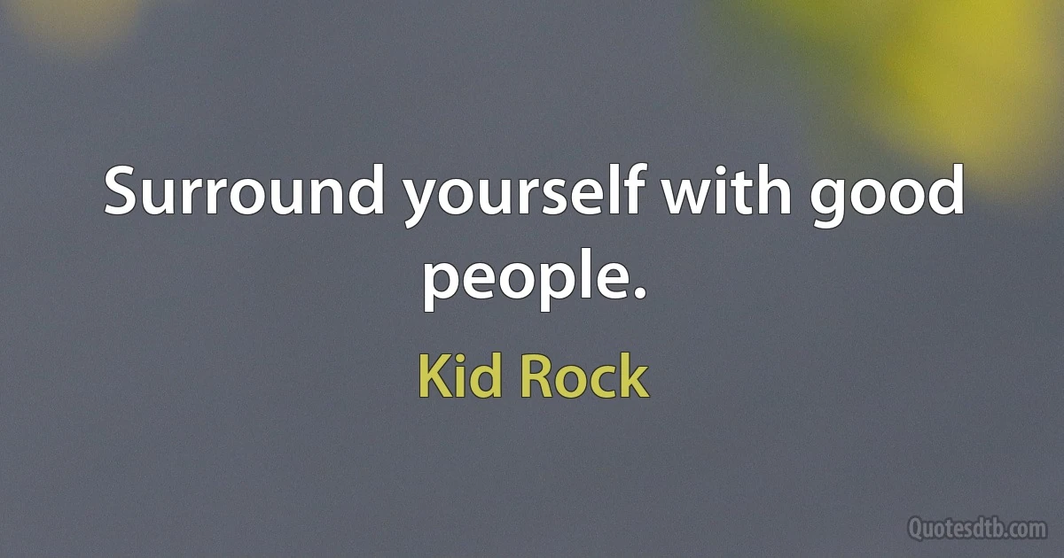 Surround yourself with good people. (Kid Rock)