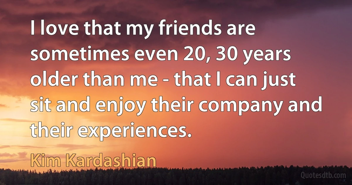 I love that my friends are sometimes even 20, 30 years older than me - that I can just sit and enjoy their company and their experiences. (Kim Kardashian)