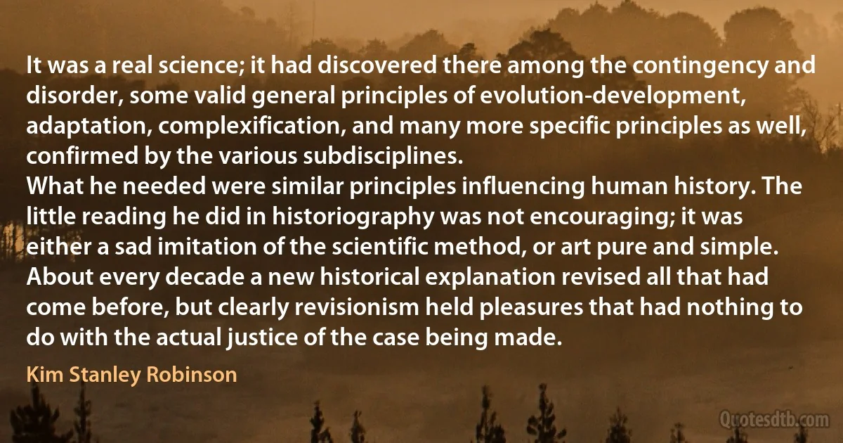 It was a real science; it had discovered there among the contingency and disorder, some valid general principles of evolution-development, adaptation, complexification, and many more specific principles as well, confirmed by the various subdisciplines.
What he needed were similar principles influencing human history. The little reading he did in historiography was not encouraging; it was either a sad imitation of the scientific method, or art pure and simple. About every decade a new historical explanation revised all that had come before, but clearly revisionism held pleasures that had nothing to do with the actual justice of the case being made. (Kim Stanley Robinson)