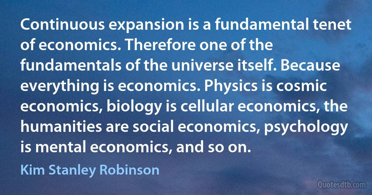 Continuous expansion is a fundamental tenet of economics. Therefore one of the fundamentals of the universe itself. Because everything is economics. Physics is cosmic economics, biology is cellular economics, the humanities are social economics, psychology is mental economics, and so on. (Kim Stanley Robinson)