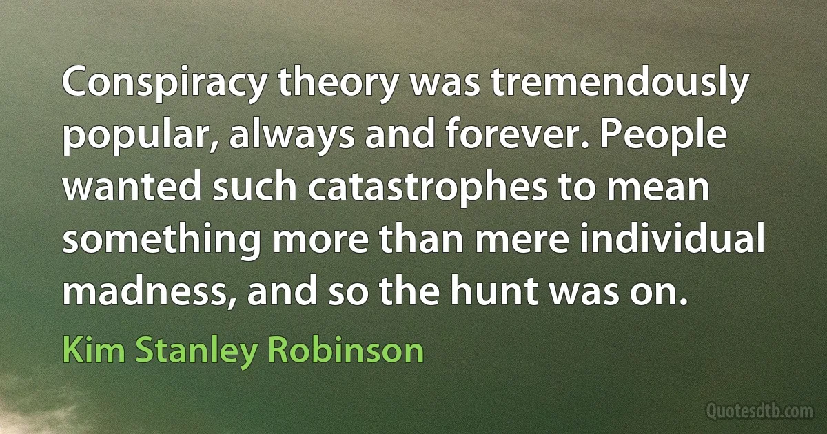 Conspiracy theory was tremendously popular, always and forever. People wanted such catastrophes to mean something more than mere individual madness, and so the hunt was on. (Kim Stanley Robinson)