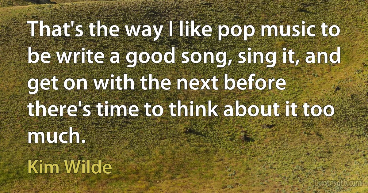 That's the way I like pop music to be write a good song, sing it, and get on with the next before there's time to think about it too much. (Kim Wilde)