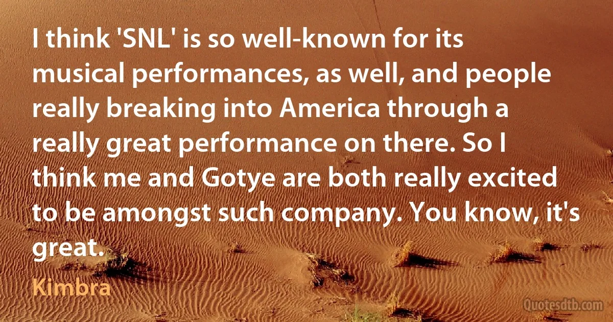 I think 'SNL' is so well-known for its musical performances, as well, and people really breaking into America through a really great performance on there. So I think me and Gotye are both really excited to be amongst such company. You know, it's great. (Kimbra)