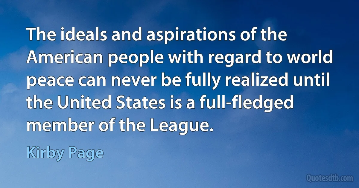 The ideals and aspirations of the American people with regard to world peace can never be fully realized until the United States is a full-fledged member of the League. (Kirby Page)