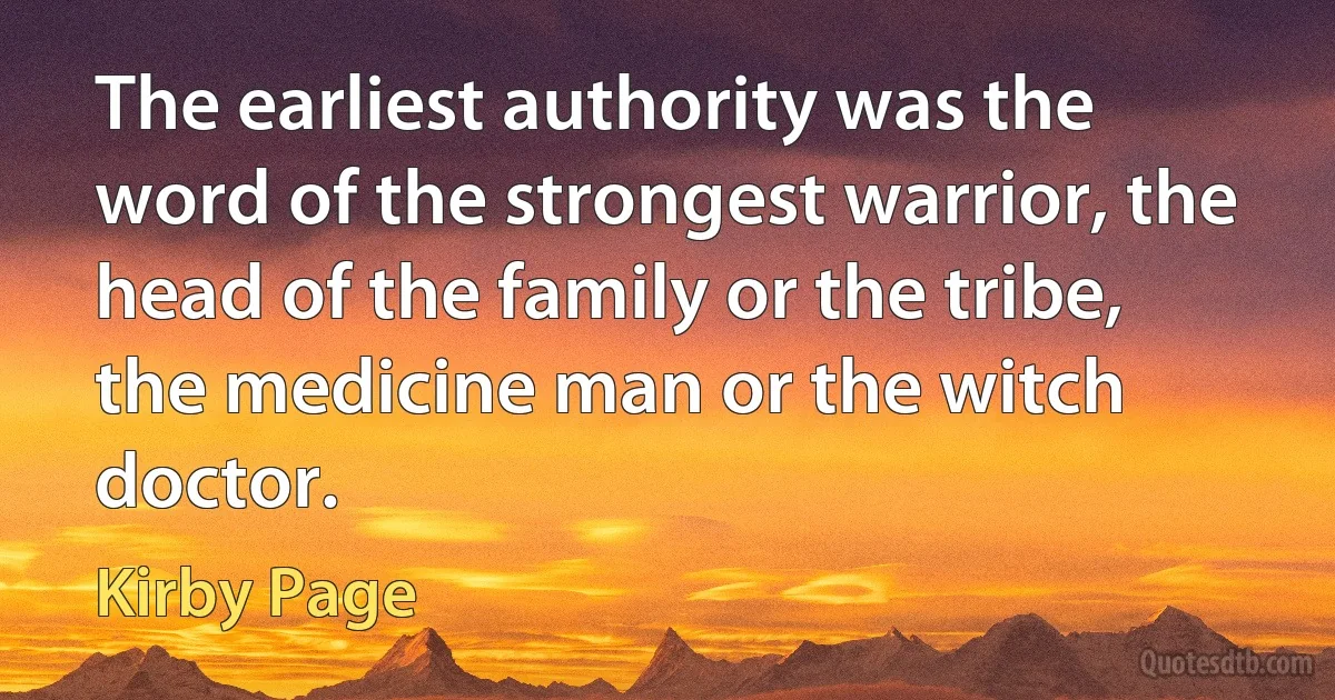 The earliest authority was the word of the strongest warrior, the head of the family or the tribe, the medicine man or the witch doctor. (Kirby Page)