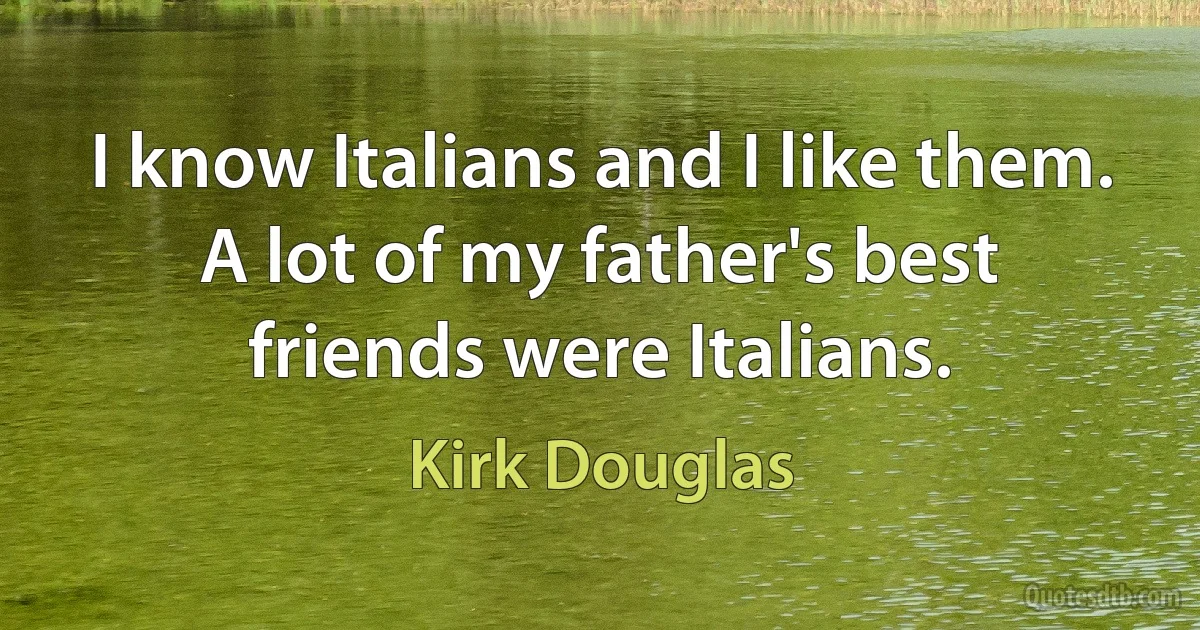 I know Italians and I like them. A lot of my father's best friends were Italians. (Kirk Douglas)