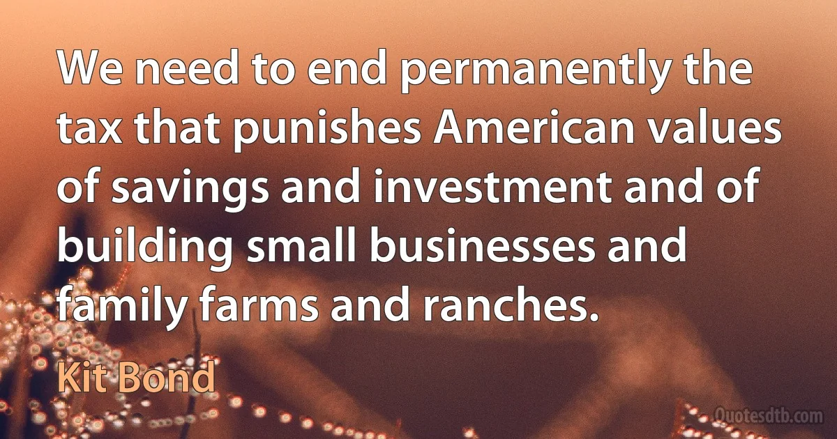 We need to end permanently the tax that punishes American values of savings and investment and of building small businesses and family farms and ranches. (Kit Bond)