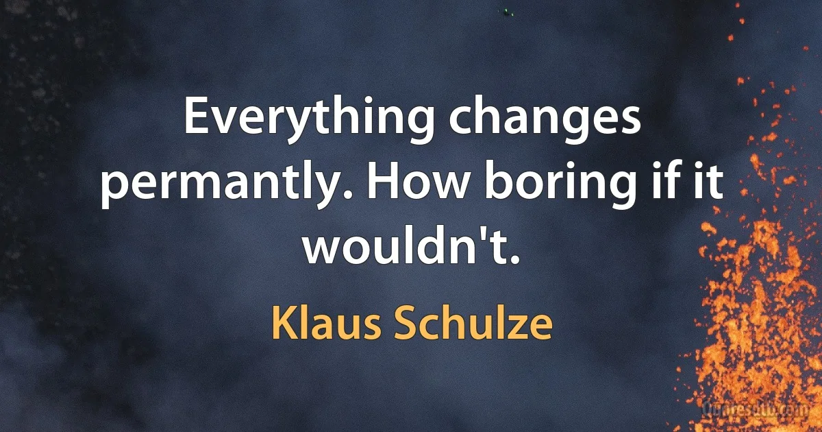 Everything changes permantly. How boring if it wouldn't. (Klaus Schulze)