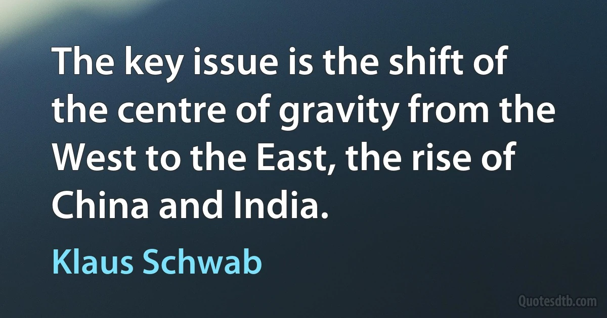 The key issue is the shift of the centre of gravity from the West to the East, the rise of China and India. (Klaus Schwab)