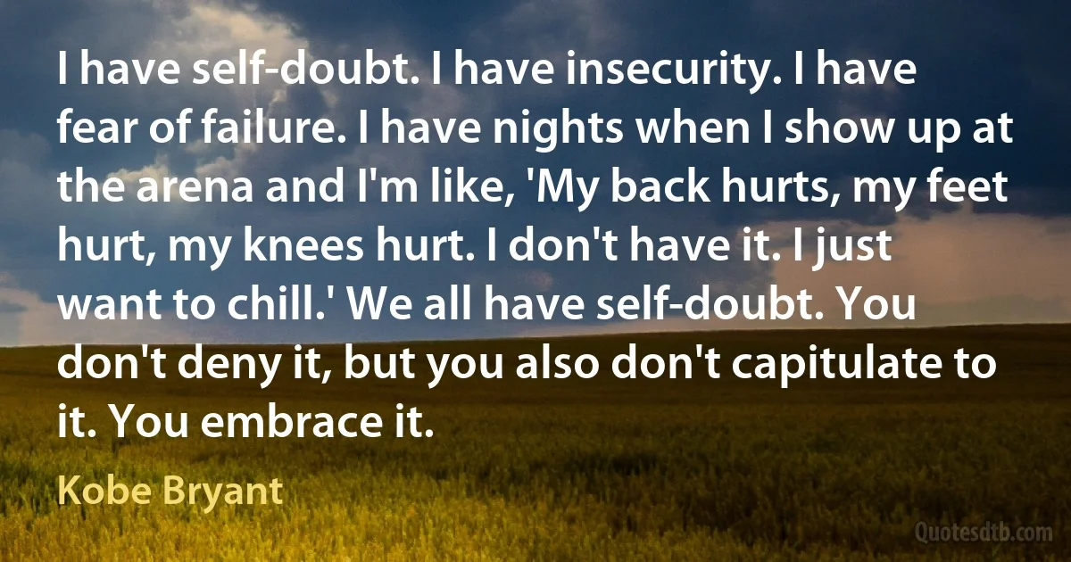 I have self-doubt. I have insecurity. I have fear of failure. I have nights when I show up at the arena and I'm like, 'My back hurts, my feet hurt, my knees hurt. I don't have it. I just want to chill.' We all have self-doubt. You don't deny it, but you also don't capitulate to it. You embrace it. (Kobe Bryant)