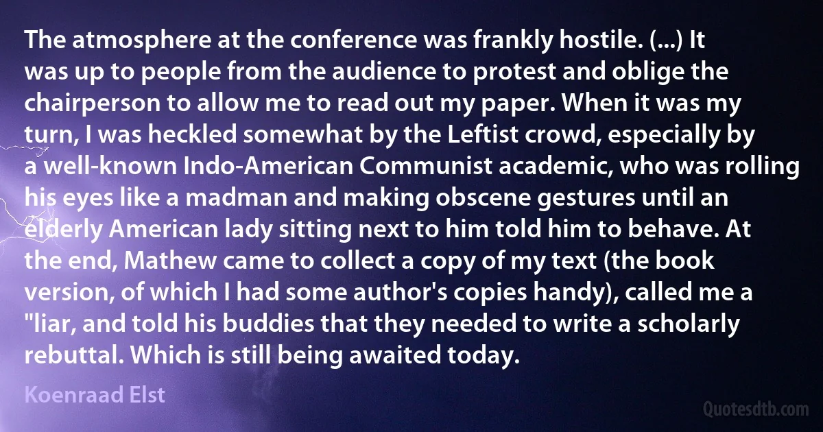 The atmosphere at the conference was frankly hostile. (...) It was up to people from the audience to protest and oblige the chairperson to allow me to read out my paper. When it was my turn, I was heckled somewhat by the Leftist crowd, especially by a well-known Indo-American Communist academic, who was rolling his eyes like a madman and making obscene gestures until an elderly American lady sitting next to him told him to behave. At the end, Mathew came to collect a copy of my text (the book version, of which I had some author's copies handy), called me a "liar, and told his buddies that they needed to write a scholarly rebuttal. Which is still being awaited today. (Koenraad Elst)