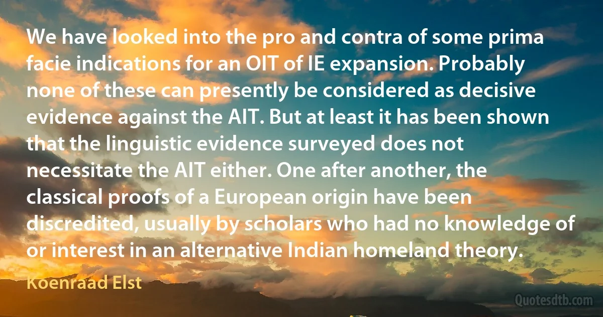 We have looked into the pro and contra of some prima facie indications for an OIT of IE expansion. Probably none of these can presently be considered as decisive evidence against the AIT. But at least it has been shown that the linguistic evidence surveyed does not necessitate the AIT either. One after another, the classical proofs of a European origin have been discredited, usually by scholars who had no knowledge of or interest in an alternative Indian homeland theory. (Koenraad Elst)