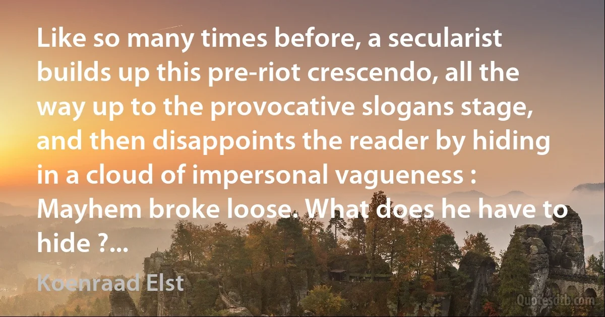 Like so many times before, a secularist builds up this pre-riot crescendo, all the way up to the provocative slogans stage, and then disappoints the reader by hiding in a cloud of impersonal vagueness : Mayhem broke loose. What does he have to hide ?... (Koenraad Elst)