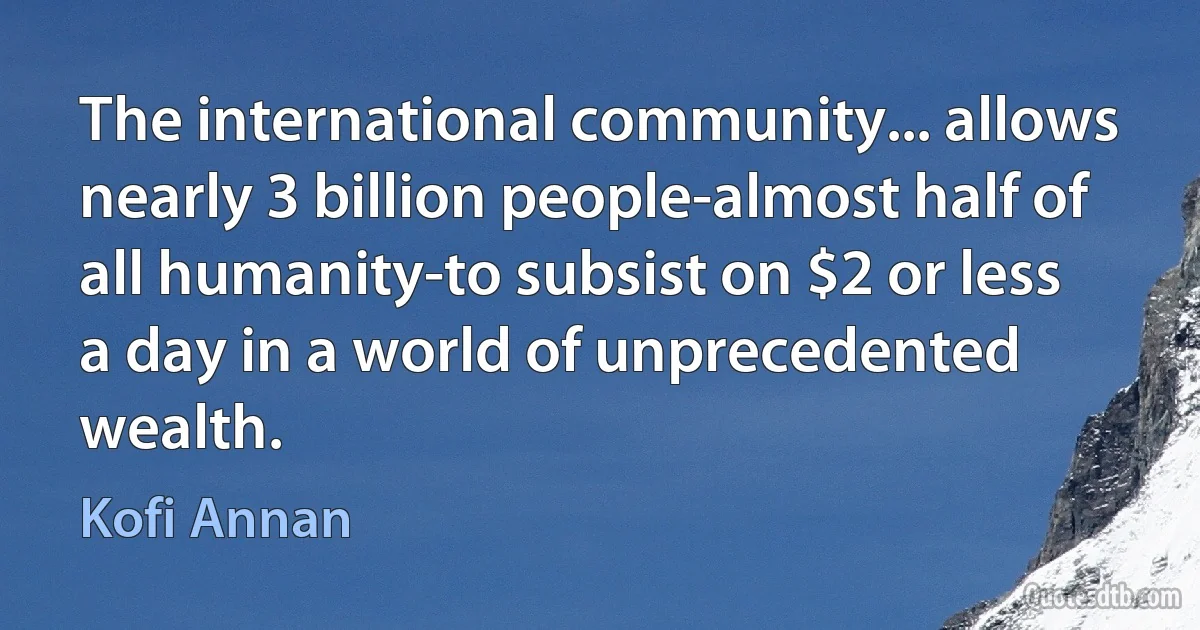 The international community... allows nearly 3 billion people-almost half of all humanity-to subsist on $2 or less a day in a world of unprecedented wealth. (Kofi Annan)