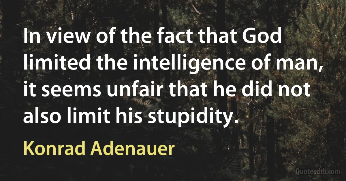 In view of the fact that God limited the intelligence of man, it seems unfair that he did not also limit his stupidity. (Konrad Adenauer)