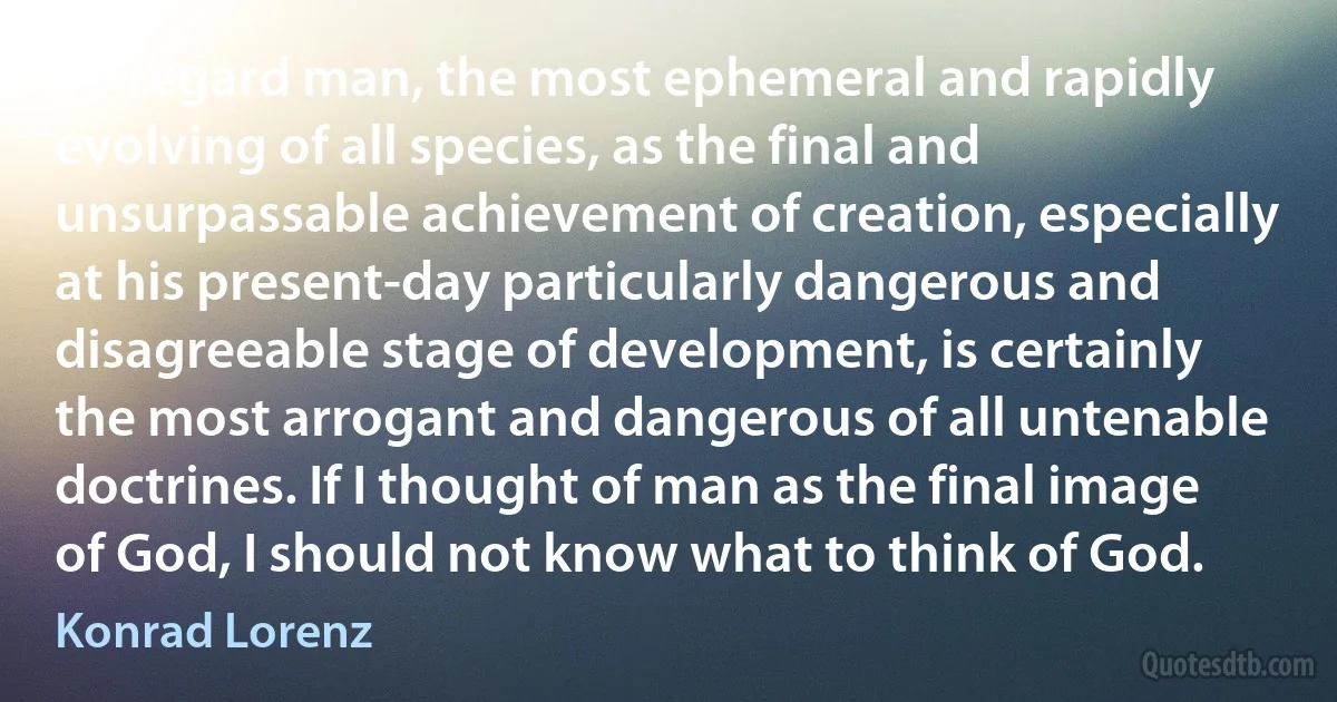 To regard man, the most ephemeral and rapidly evolving of all species, as the final and unsurpassable achievement of creation, especially at his present-day particularly dangerous and disagreeable stage of development, is certainly the most arrogant and dangerous of all untenable doctrines. If I thought of man as the final image of God, I should not know what to think of God. (Konrad Lorenz)